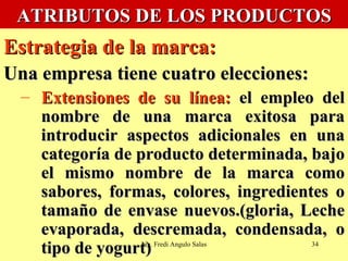 ATRIBUTOS DE LOS PRODUCTOS Estrategia de la marca:   Una empresa tiene cuatro elecciones: Extensiones de su línea:  el empleo del nombre de una marca exitosa para introducir aspectos adicionales en una categoría de producto determinada, bajo el mismo nombre de la marca como sabores, formas, colores, ingredientes o tamaño de envase nuevos.(gloria, Leche evaporada, descremada, condensada, o tipo de yogurt) Ing. Fredi Angulo Salas 