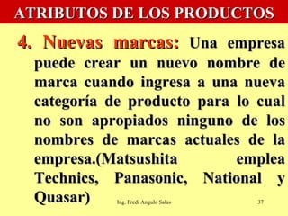 ATRIBUTOS DE LOS PRODUCTOS 4. Nuevas marcas:  Una empresa puede crear un nuevo nombre de marca cuando ingresa a una nueva categoría de producto para lo cual no son apropiados ninguno de los nombres de marcas actuales de la empresa.(Matsushita emplea Technics, Panasonic, National y Quasar) Ing. Fredi Angulo Salas 