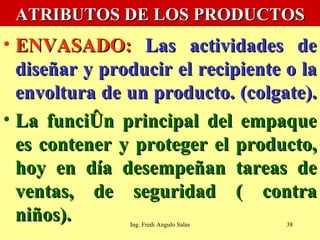 ATRIBUTOS DE LOS PRODUCTOS ENVASADO:   Las actividades de diseñar y producir el recipiente o la envoltura de un producto. (colgate).  La función principal del empaque es contener y proteger el producto, hoy en día desempeñan tareas de ventas, de seguridad ( contra niños).  Ing. Fredi Angulo Salas 