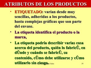 ATRIBUTOS DE LOS PRODUCTOS ETIQUETADO : varían desde muy sencillas, adheridas a los productos, hasta complejas gráficas que son parte del envase.  La etiqueta identifica el producto o la marca,  La etiqueta podría describir varias cosa acerca del producto, quién lo fabricó, en dónde y cuándo se fabricó, su contenido, cómo debe   utilizarse y cómo utilizarlo sin riesgo. Ing. Fredi Angulo Salas 
