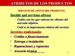   ATRIBUTOS DE LOS PRODUCTOS   SERVICIO DE APOYO DEL PRODUCTO Decidir qué servicios ofrecer Cuáles son los que valoran los clientes del mercado objetivo. Cuál es la importancia relativa del servicio. Servicios tradicionales Crédito o financiamiento Entrega e instalación Reparaciones y repuestos Asesoría técnica Ing. Fredi Angulo Salas 