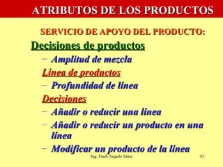   ATRIBUTOS DE LOS PRODUCTOS   SERVICIO DE APOYO DEL PRODUCTO: Decisiones de productos Amplitud de mezcla Línea de productos Profundidad de línea Decisiones Añadir o reducir una línea Añadir o reducir un producto en una línea Modificar un producto de la línea Ing. Fredi Angulo Salas 
