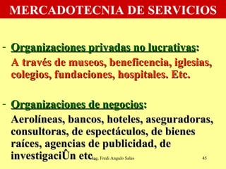MERCADOTECNIA DE SERVICIOS Organizaciones privadas no lucrativas :   A través de museos, beneficencia, iglesias, colegios, fundaciones, hospitales. Etc. Organizaciones de negocios :   Aerolíneas, bancos, hoteles, aseguradoras, consultoras, de espectáculos, de bienes raíces, agencias de publicidad, de investigación etc .  Ing. Fredi Angulo Salas 