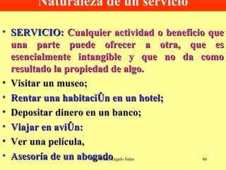 Naturaleza de un servicio SERVICIO:   Cualquier actividad o beneficio que una parte puede ofrecer a otra, que es esencialmente intangible y que no da como resultado la propiedad de algo. Visitar un museo;  Rentar una habitación en un hotel; Depositar dinero en un banco; Viajar en avión: Ver una película, Asesoría de un abogado   Ing. Fredi Angulo Salas 