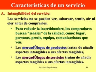 Características de un servicio Intangibilidad del servicio: Los servicios no se pueden ver, saborear, sentir, oír ni oler antes de comprarlos.  Para reducir la incertidumbre, los compradores buscan “señales” de la calidad, como: lugar, personas, precio, equipo, comunicaciones que ven. Los  mercadólogos de productos  tratan de añadir aspectos intangibles a sus ofertas tangibles,  Los  mercadólogos de servicios  tratan de añadir aspectos tangibles a sus ofertas intangibles. Ing. Fredi Angulo Salas 