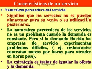 Características de un servicio C.  Naturaleza perecedera del servicio: Significa que los servicios no se pueden almacenar para su venta o su utilización posteriores . La naturaleza perecedera de los servicios no es un problema cuando la demanda es constante. Pero si la demanda fluctúa las empresas de servicio experimentan problemas difíciles, ( ej. restaurantes contratan mozos por horas para atender en horas pico). La estrategia es tratar de igualar la oferta y la demanda. Ing. Fredi Angulo Salas 