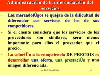 Administración de la diferenciación del Servicios Los mercadológos se quejan de la dificultad de diferenciar sus servicios de los de sus competidores. Si el cliente considera que los servicios de los proveedores son similares, será menos importante para ellos el proveedor que el precio. La solución a la competencia  DE PRECIOS  es desarrollar  una oferta ,  una prestación  y  una imagen diferenciada.  Ing. Fredi Angulo Salas 