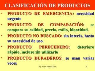 CLASIFICACIÓN DE PRODUCTOS PRODUCTO DE EMERGENCIA:  necesidad urgente PRODUCTO DE COMPARACIÓN:  se compara su calidad, precio, estilo, idoneidad. PRODUCTO NO BUSCADO:  sin interés, hasta su necesidad de uso. PRODUCTO PERECEDERO:  deterioro rápido, incluso sin utilizarlo PRODUCTO DURADEROS:  se usan varias veces Ing. Fredi Angulo Salas 