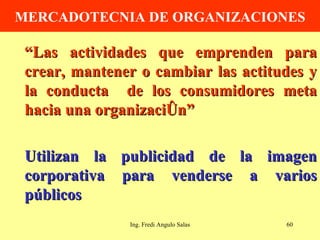 MERCADOTECNIA DE ORGANIZACIONES “ Las actividades que emprenden para crear, mantener o cambiar las actitudes y la conducta  de los consumidores meta hacia una organización” Utilizan la publicidad de la imagen corporativa para venderse a varios públicos Ing. Fredi Angulo Salas 