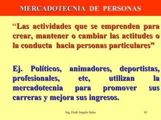MERCADOTECNIA   DE  PERSONAS “ Las actividades que se emprenden para crear, mantener o cambiar las actitudes o la conducta  hacia personas particulares” Ej. Políticos, animadores, deportistas, profesionales, etc, utilizan la mercadotecnia para promover sus carreras y mejora sus ingresos. Ing. Fredi Angulo Salas 