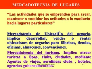 MERCADOTECNIA  DE  LUGARES “ Las actividades que se emprenden para crear, mantener o cambiar las actitudes o la conducta  hacia lugares particulares” Mercadotenia de Ubicación del negocio , implica desarrollar, vender o rentar ubicaciones de negocios para fábricas, tiendas, oficinas, almacenes, convenciones. Mercadotecnia del turismo . Implica atraer turistas a Spas, clubs, ciudades, mediante Agentes de viajes, aerolíneas clubs , hoteles, agencias  gubernamentales. Ing. Fredi Angulo Salas 