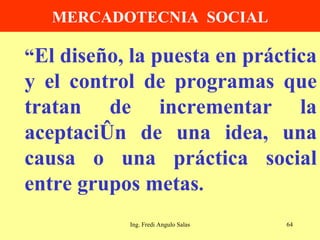 MERCADOTECNIA  SOCIAL “ El diseño, la puesta en práctica y el control de programas que tratan de incrementar la aceptación de una idea, una causa o una práctica social entre grupos metas . Ing. Fredi Angulo Salas 