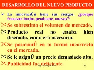 DESARROLLO DEL NUEVO PRODUCTO La innovación tiene sus riesgos.  ¿porqué fracasan tantos productos nuevos?: Se sobrestimo el volumen de mercado. Producto real no estaba bien diseñado, como era necesario. Se posicionó en la forma incorrecta en el mercado. Se le asignó un precio demasiado alto. Publicidad fue deficiente.   Ing. Fredi Angulo Salas 