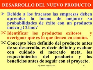 DESARROLLO DEL NUEVO PRODUCTO Debido a los fracasos las empresas deben aprender la forma de mejorar su probabilidades de éxito con un producto nuevo ¿Cómo? Identificar los productos exitosos  y averiguar qué es lo que tienen en común. Concepto bien definido del producto antes de su desarrollo, es decir definir y evaluar con cuidado el mercado meta, los requerimientos del producto y los beneficios antes de seguir con el proyecto.   Ing. Fredi Angulo Salas 