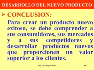 DESARROLLO DEL NUEVO PRODUCTO CONCLUSIÓN: Para crear un producto nuevo exitoso, se debe comprender a sus consumidores, sus mercados y a sus competidores y desarrollar productos nuevos que proporcionen un valor superior a los clientes. Ing. Fredi Angulo Salas 
