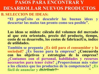 PASOS PARA ENCONTRAR Y DESARROLLAR NUEVOS PRODUCTOS B. SELECCIÓN DE IDEAS: “ El propósito es descubrir las buenas ideas y descartar las malas tan pronto como sea posible”. Las ideas se miden: cálculo del volumen del mercado al que esta orientado, precio del producto, tiempo, costo de su desarrollo, los costos de fabricación, índice de utilidades. También se pregunta  ¿Es útil para el consumidor y la sociedad?  ¿Es bueno para la empresa?  ¿Concuerda con los objetivos y estrategias de la empresa?   ¿Contamos con el personal, habilidades y recursos necesarios para tener éxito?  ¿Proporcionan más valor a los clientes que los productos de la competencia?  ¿Es fácil de anunciar y distribuir? Ing. Fredi Angulo Salas 