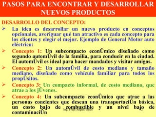 PASOS PARA ENCONTRAR Y DESARROLLAR NUEVOS PRODUCTOS DESARROLLO DEL CONCEPTO: La idea es desarrollar un nuevo producto en conceptos opcionales, averiguar qué tan atractivo es cada concepto para los clientes y elegir el mejor. Ejemplo de General Motor auto eléctrico: Concepto 1:   Un subcompacto económico diseñado como segundo automóvil de la familia, para conducir en la ciudad. El automóvil es ideal para hacer mandados y visitar amigos. Concepto 2:  Un automóvil de costo mediano y tamaño mediano, diseñado como vehículo familiar para todos los propósitos. Concepto 3:   Un compacto informal, de costo mediano, que atrae a los jóvenes. Concepto 4:   Un subcompacto económico que atrae a las personas concientes que desean una transportación básica, un costo bajo de combustible y un nivel bajo de contaminación Ing. Fredi Angulo Salas 