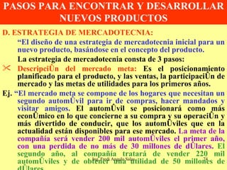 PASOS PARA ENCONTRAR Y DESARROLLAR NUEVOS PRODUCTOS D. ESTRATEGIA DE MERCADOTECNIA: “ El diseño de una estrategia de mercadotecnia inicial para un nuevo producto, basándose en el concepto del producto. La estrategia de mercadotecnia consta de 3 pasos: Descripción del mercado meta:  Es el posicionamiento planificado para el producto, y las ventas, la participación de mercado y las metas de utilidades para los primeros años. Ej.  “El mercado meta se compone de los hogares que necesitan un segundo automóvil para ir de compras, hacer mandados y visitar amigos.  El automóvil se posicionará como más económico en lo que concierne a su compra y su operación y más divertido de conducir, que los automóviles que en la actualidad están disponibles para ese mercado.  La meta de la compañía será vender 200 mil automóviles el primer año, con una perdida de no más de 30 millones de dólares.   El segundo año, al compañía tratará de vender 220 mil automóviles y de obtener una utilidad de 50 millones de dólares.  Ing. Fredi Angulo Salas 