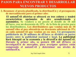 PASOS PARA ENCONTRAR Y DESARROLLAR NUEVOS PRODUCTOS 2. Resumen: el precio planificado, la distribución y el presupuesto de mercadotecnia para el primer año: El automóvil eléctrico se ofrecerá en tres colores y tendrá características opcionales de aire acondicionado y automático.  Se venderá a un precio al detalle de 18 mil dólares, con un descuento de 15%  de la lista de precios para los distribuidores.   Los distribuidores que vendan más de 10 automóviles al mes obtendrán un descuento adicional de 5% en cada automóvil que vendan en ese mes.   Un presupuesto publicitario de 20 millones de dólares se dividirá en partes iguales entre la publicidad nacional y local.  La publicidad hará hincapié en la economía y la diversión del automóvil.  Durante le primer año, se gastará 100 mil dólares en investigación de mercados, para averiguar quiénes están comprando el automóvil y determinar sus niveles de satisfacción.  Ing. Fredi Angulo Salas 