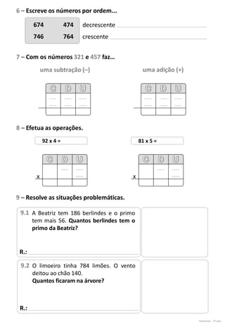 674 474
746 764
decrescente
crescente
uma subtração (–) uma adição (+)
Exercícios - 2º ano
6 – Escreve os números por ordem...
7 – Com os números 321 e 457 faz…
8 – Efetua as operações.
92 x 4 =
x
81 x 5 =
x
R.:
9 – Resolve as situações problemáticas.
A Beatriz tem 186 berlindes e o primo
tem mais 56. Quantos berlindes tem o
primo da Beatriz?
9.1
R.:
O limoeiro tinha 784 limões. O vento
deitou ao chão 140.
Quantos ficaram na árvore?
9.2
 