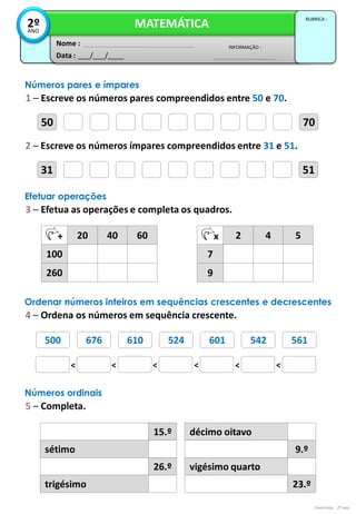 500 676 610 524 601 542 561
50 70
Exercícios - 2º ano
Data : ___/___/____
INFORMAÇÃO :
Nome :
MATEMÁTICA
RUBRICA :
2º
ANO
Números pares e ímpares
1 – Escreve os números pares compreendidos entre 50 e 70.
31 51
2 – Escreve os números ímpares compreendidos entre 31 e 51.
Efetuar operações
3 – Efetua as operações e completa os quadros.
+ 20 40 60
100
260
x 2 4 5
7
9
Ordenar números inteiros em sequências crescentes e decrescentes
4 – Ordena os números em sequência crescente.
Números ordinais
5 – Completa.
15.º
sétimo
26.º
trigésimo
décimo oitavo
9.º
vigésimo quarto
23.º
< < < < < <
701 790 709 700 740 709 719
 