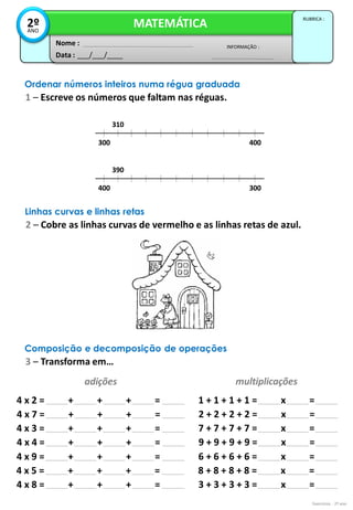 Exercícios - 2º ano
Data : ___/___/____
INFORMAÇÃO :
Nome :
MATEMÁTICA
RUBRICA :
2º
ANO
Ordenar números inteiros numa régua graduada
1 – Escreve os números que faltam nas réguas.
310
300 400
390
400 300
Linhas curvas e linhas retas
2 – Cobre as linhas curvas de vermelho e as linhas retas de azul.
Composição e decomposição de operações
3 – Transforma em…
adições multiplicações
4 x 2 = + + + = 1 + 1 + 1 + 1 = x =
4 x 7 = + + + = 2 + 2 + 2 + 2 = x =
4 x 3 = + + + = 7 + 7 + 7 + 7 = x =
4 x 4 = + + + = 9 + 9 + 9 + 9 = x =
4 x 9 = + + + = 6 + 6 + 6 + 6 = x =
4 x 5 = + + + = 8 + 8 + 8 + 8 = x =
4 x 8 = + + + = 3 + 3 + 3 + 3 = x =
 