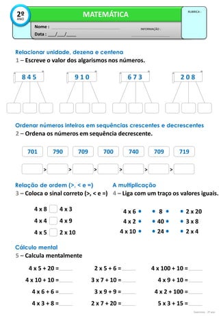 4 x 8
4 x 4
4 x 5
4 x 3
4 x 9
2 x 10
4 x 5 + 20 =
4 x 10 + 10 =
4 x 6 + 6 =
4 x 3 + 8 =
4 x 6
4 x 2
4 x 10
2 x 20
3 x 8
2 x 4
8
40
24
2 x 5 + 6 =
3 x 7 + 10 =
3 x 9 + 9 =
2 x 7 + 20 =
4 x 100 + 10 =
4 x 9 + 10 =
4 x 2 + 100 =
5 x 3 + 15 =
701 790 709 700 740 709 719
Exercícios - 2º ano
Data : ___/___/____
INFORMAÇÃO :
Nome :
MATEMÁTICA
RUBRICA :
2º
ANO
Relacionar unidade, dezena e centena
1 – Escreve o valor dos algarismos nos números.
8 4 5 9 1 0 6 7 3 2 0 8
Ordenar números inteiros em sequências crescentes e decrescentes
2 – Ordena os números em sequência decrescente.
> > > > > >
701 790 709 700 740 709 719
Relação de ordem (>, < e =)
3 – Coloca o sinal correto (>, < e =)
A multiplicação
4 – Liga com um traço os valores iguais.
Cálculo mental
5 – Calcula mentalmente
 