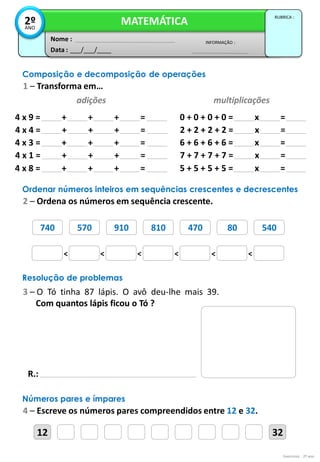 Exercícios - 2º ano
Data : ___/___/____
INFORMAÇÃO :
Nome :
MATEMÁTICA
RUBRICA :
2º
ANO
Composição e decomposição de operações
1 – Transforma em…
adições multiplicações
4 x 9 = + + + = 0 + 0 + 0 + 0 = x =
4 x 4 = + + + = 2 + 2 + 2 + 2 = x =
4 x 3 = + + + = 6 + 6 + 6 + 6 = x =
4 x 1 = + + + = 7 + 7 + 7 + 7 = x =
4 x 8 = + + + = 5 + 5 + 5 + 5 = x =
740 570 910 810 470 80 540
Ordenar números inteiros em sequências crescentes e decrescentes
2 – Ordena os números em sequência crescente.
< < < < < <
701 790 709 700 740 709 719
Resolução de problemas
3 – O Tó tinha 87 lápis. O avô deu-lhe mais 39.
Com quantos lápis ficou o Tó ?
R.:
12 32
Números pares e ímpares
4 – Escreve os números pares compreendidos entre 12 e 32.
 