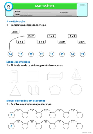 2 x 5
3 x 5
2 x 7 3 x 7
3 x 9
2 x 9
2 x 8 3 x 4
10 27 12 18 15 16 21
Exercícios - 2º ano
Data : ___/___/____
INFORMAÇÃO :
Nome :
MATEMÁTICA
RUBRICA :
2º
ANO
A multiplicação
1 – Completa as correspondências.
14
Sólidos geométricos
2 – Pinta de verde os sólidos geométricos apenas.
x 4
3
- 4 + 6 - 5 x 2
x 2
6
- 10 + 15 - 7 x 5
Efetuar operações em esquemas
3 – Resolve os esquemas apresentados.
 