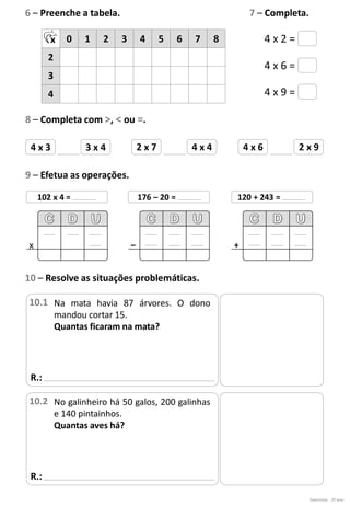 4 x 2 =
4 x 6 =
4 x 9 =
4 x 3 3 x 4 2 x 7 4 x 4 4 x 6 2 x 9
6 – Preenche a tabela. 7 – Completa.
x 0 1 2 3 4 5 6 7 8
2
3
4
8 – Completa com >, < ou =.
9 – Efetua as operações.
102 x 4 =
x
176 – 20 =
–
120 + 243 =
+
R.:
10 – Resolve as situações problemáticas.
Na mata havia 87 árvores. O dono
mandou cortar 15.
Quantas ficaram na mata?
10.1
Exercícios - 2º ano
R.:
No galinheiro há 50 galos, 200 galinhas
e 140 pintainhos.
Quantas aves há?
10.2
 
