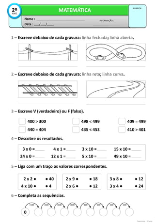 0
+100 +100 +100 +100 -100 -100 -100 -100
400 > 300
440 = 404
498 < 499
435 < 453
409 = 499
410 > 401
3 x 0 =
24 x 0 =
4 x 1 =
12 x 1 =
3 x 10 =
5 x 10 =
15 x 10 =
49 x 10 =
2 x 2 ●
4 x 10 ●
● 40
● 4
2 x 9 ●
2 x 6 ●
● 18
● 12
3 x 8 ●
3 x 4 ●
● 12
● 24
Exercícios - 2º ano
Data : ___/___/____
INFORMAÇÃO :
Nome :
MATEMÁTICA
RUBRICA :
2º
ANO
1 – Escreve debaixo de cada gravura: linha fechada; linha aberta.
2 – Escreve debaixo de cada gravura: linha reta; linha curva.
3 – Escreve V (verdadeiro) ou F (falso).
6 – Completa as sequências.
5 – Liga com um traço os valores correspondentes.
4 – Descobre os resultados.
 