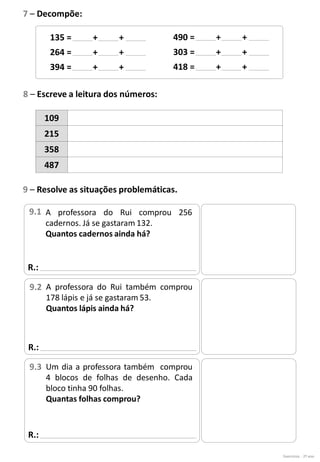 Exercícios - 2º ano
7 – Decompõe:
135 = + +
264 = + +
394 = + +
490 = + +
303 = + +
418 = + +
8 – Escreve a leitura dos números:
109
215
358
487
R.:
9 – Resolve as situações problemáticas.
A professora do Rui comprou 256
cadernos. Já se gastaram 132.
Quantos cadernos ainda há?
9.1
R.:
A professora do Rui também comprou
178 lápis e já se gastaram 53.
Quantos lápis ainda há?
9.2
R.:
Um dia a professora também comprou
4 blocos de folhas de desenho. Cada
bloco tinha 90 folhas.
Quantas folhas comprou?
9.3
 