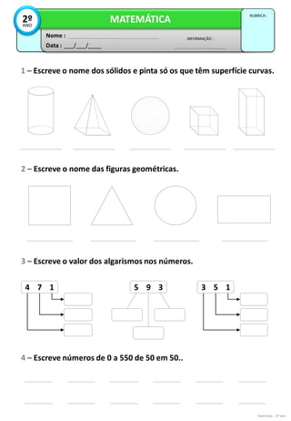 Exercícios - 2º ano
Data : ___/___/____
INFORMAÇÃO :
Nome :
MATEMÁTICA
RUBRICA :
2º
ANO
1 – Escreve o nome dos sólidos e pinta só os que têm superfície curvas.
2 – Escreve o nome das figuras geométricas.
4 7 1 3 5 1
5 9 3
3 – Escreve o valor dos algarismos nos números.
4 – Escreve números de 0 a 550 de 50 em 50..
 