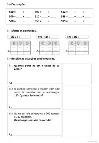 Exercícios - 2º ano
500 = +
500 = x
500 = –
590 = +
510 = +
550 = +
512 = + +
538 = + +
599 = + +
5 – Decompõe:
6 – Efetua as operações.
122 x 5 =
x
578 – 135 =
–
126 + 342 =
+
R.:
8 – Resolve as situações problemáticas.
Quantas peras há em 4 caixas de 90
peras?
8.1
R.:
O camião começou a viagem com 580
sacos de cimento, mas já descarregou
120. Quantos leva ainda?
8.2
R.:
Numa corrida contaram-se 260 rapazes
e 312 raparigas.
Quantas pessoas vão na corrida?
8.3
 