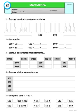 500 600
600 = 6 x
600 = 2 x
600 = ____ + ____
600 = ____ + ____
600 = ____ – ____
600 = ____ – ____
600 300 + 300 4 x 5 5 x 4 612 621
600 5 x 100 4 x 7 5 x 8 678 669
Exercícios - 2º ano
Data : ___/___/____
INFORMAÇÃO :
Nome :
MATEMÁTICA
RUBRICA :
2º
ANO
1 – Escreve os números ou representa-os.
2 – Decompõe:
3 – Escreve os números imediatamente…
500
600
depois
antes
550
650
depois
antes
610
698
depois
antes
4 – Escreve a leitura dos números.
507
560
610
690
5 – Completa com >, < ou =.
 