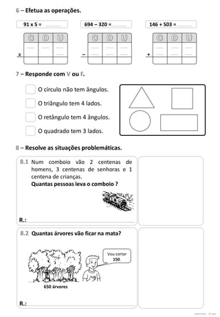 O círculo não tem ângulos.
O triângulo tem 4 lados.
O retângulo tem 4 ângulos.
O quadrado tem 3 lados.
Vou cortar
150.
650 árvores
Exercícios - 2º ano
6 – Efetua as operações.
91 x 5 =
x
694 – 320 =
–
146 + 503 =
+
7 – Responde com V ou F.
R.:
8 – Resolve as situações problemáticas.
Num comboio vão 2 centenas de
homens, 3 centenas de senhoras e 1
centena de crianças.
Quantas pessoas leva o comboio ?
8.1
R.:
Quantas árvores vão ficar na mata?
8.2
 