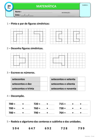 5 9 4 6 4 7 6 9 2 7 2 8 7 9 9
Exercícios - 2º ano
Data : ___/___/____
INFORMAÇÃO :
Nome :
MATEMÁTICA
RUBRICA :
2º
ANO
1 – Pinta o par de figuras simétricas:
2 – Desenha figuras simétricas.
3 – Escreve os números.
setecentos
setecentos e dez
setecentos e trinta
4 – Decompõe.
setecentos e setenta
setecentos e oitenta
setecentos e noventa
700 = +
700 = +
700 = +
720 = +
760 = +
790 = +
715 = + +
738 = + +
764 = + +
5 – Rodeia o algarismo das centenas e sublinha o das unidades.
 