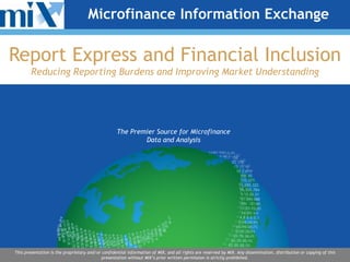 Microfinance Information Exchange

Report Express and Financial Inclusion
Reducing Reporting Burdens and Improving Market Understanding

The Premier Source for Microfinance
Data and Analysis

This presentation is the proprietary and/or confidential information of MIX, and all rights are reserved by MIX. Any dissemination, distribution or copying of this
presentation without MIX’s prior written permission is strictly prohibited.

 