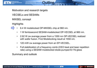Outline
            Motivation and research targets
            VECSELs and SESAMs
            MIXSEL concept
            Highlights
                  •    6.4 W modelocked OP-MIXSEL chip at 960 nm.
                  •    1 W femtosecond SESAM-modelocked OP-VECSEL at 960 nm.
                  •    2.62 W cw average power from a 1550 nm OP-VECSEL realized
                       with wafer fusion. First Modelocking result at 1550 nm.
                  •    120 mW cw average power from an EP-VECSEL.
                  •    Full stabilization of a frequency comb (CEO beat and laser repetition
                       rate) using a SESAM modelocked diode-pumped Er:Yb:glass
            Summary and outlook


               Ultrafast Laser                                             ETH Zurich
               Physics
nano-tera.ch Annual Meeting 12. 5. 11
 
