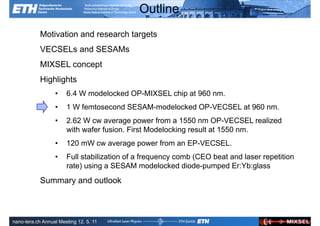 Outline
            Motivation and research targets
            VECSELs and SESAMs
            MIXSEL concept
            Highlights
                  •    6.4 W modelocked OP-MIXSEL chip at 960 nm.
                  •    1 W femtosecond SESAM-modelocked OP-VECSEL at 960 nm.
                  •    2.62 W cw average power from a 1550 nm OP-VECSEL realized
                       with wafer fusion. First Modelocking result at 1550 nm.
                  •    120 mW cw average power from an EP-VECSEL.
                  •    Full stabilization of a frequency comb (CEO beat and laser repetition
                       rate) using a SESAM modelocked diode-pumped Er:Yb:glass
            Summary and outlook


               Ultrafast Laser                                             ETH Zurich
               Physics
nano-tera.ch Annual Meeting 12. 5. 11
 
