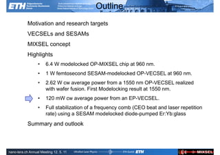 Outline
            Motivation and research targets
            VECSELs and SESAMs
            MIXSEL concept
            Highlights
                  •    6.4 W modelocked OP-MIXSEL chip at 960 nm.
                  •    1 W femtosecond SESAM-modelocked OP-VECSEL at 960 nm.
                  •    2.62 W cw average power from a 1550 nm OP-VECSEL realized
                       with wafer fusion. First Modelocking result at 1550 nm.
                  •    120 mW cw average power from an EP-VECSEL.
                  •    Full stabilization of a frequency comb (CEO beat and laser repetition
                       rate) using a SESAM modelocked diode-pumped Er:Yb:glass
            Summary and outlook


               Ultrafast Laser                                             ETH Zurich
               Physics
nano-tera.ch Annual Meeting 12. 5. 11
 
