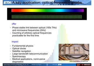 A key application: optical frequency combs




             offer
         - Phase stable link between optical (100s THz)
           and microwave frequencies (GHz)
         - Counting of arbitrary optical frequencies
           practicable for the first time

             impact
         -   Fundamental physics
         -   Optical clocks
         -   Satellite navigation
         -   Large bandwidth telecommunication
         -   Spectroscopy
         -   Medical applications, noninvasive
             diagnostics
               Ultrafast Laser
               Physics
                                                          www.faszination-uhrwerk.de
                                                           ETH Zurich

nano-tera.ch Annual Meeting 12. 5. 11
 