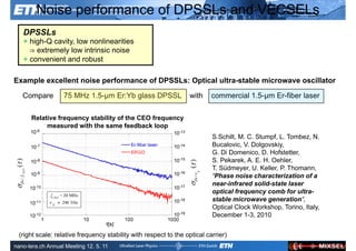 Noise performance of DPSSLs and VECSELs
   DPSSLs
   + high-Q cavity, low nonlinearities
     ⇒ extremely low intrinsic noise
   + convenient and robust

Example excellent noise performance of DPSSLs: Optical ultra-stable microwave oscillator

   Compare         75 MHz 1.5-µm Er:Yb glass DPSSL               with     commercial 1.5-µm Er-fiber laser

      Relative frequency stability of the CEO frequency
           measured with the same feedback loop
                                                                          S.Schilt, M. C. Stumpf, L. Tombez, N.
                                                                          Bucalovic, V. Dolgovskiy,
                                                                          G. Di Domenico, D. Hofstetter,
                                                                          S. Pekarek, A. E. H. Oehler,
                                                                          T. Südmeyer, U. Keller, P. Thomann,
                                                                          “Phase noise characterization of a
                                                                          near-infrared solid-state laser
                                                                          optical frequency comb for ultra-
                                                                          stable microwave generation”,
                                                                          Optical Clock Workshop, Torino, Italy,
                                                                          December 1-3, 2010


 (right scale: Ultrafast Laser
               relative frequency stability with respect to the optical carrier)            ETH Zurich
               Physics
nano-tera.ch Annual Meeting 12. 5. 11
 