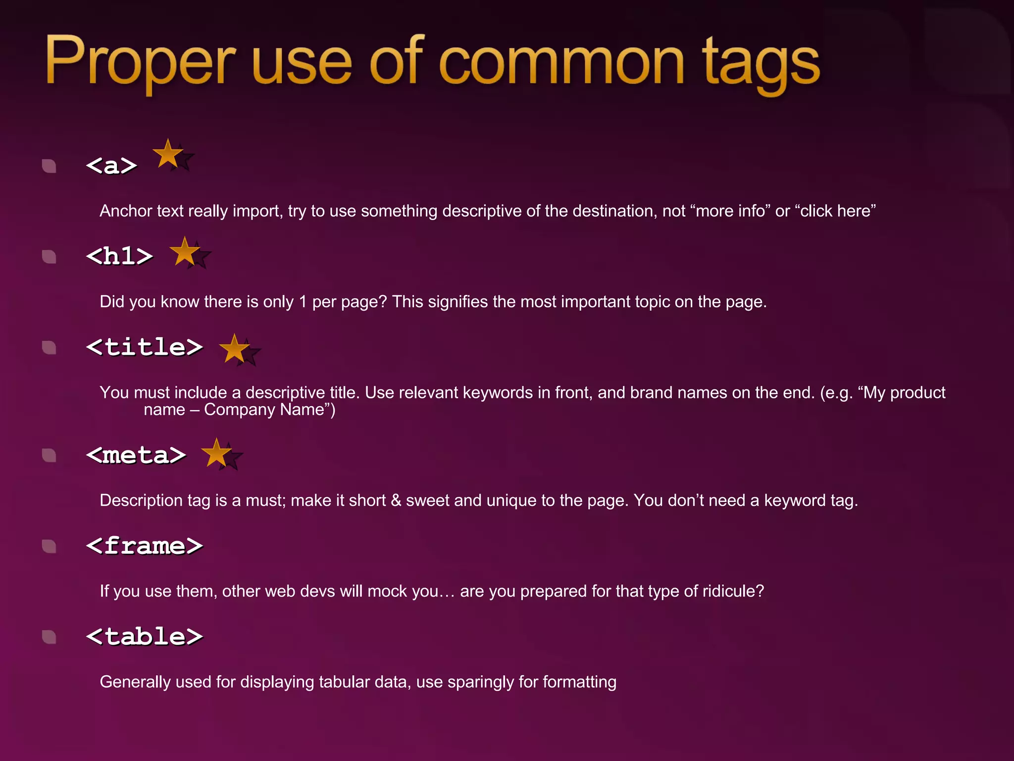 <a> Anchor text really import, try to use something descriptive of the destination, not “more info” or “click here” <h1> Did you know there is only 1 per page? This signifies the most important topic on the page. <title> You must include a descriptive title. Use relevant keywords in front, and brand names on the end. (e.g. “My product name – Company Name”) <meta> Description tag is a must; make it short & sweet and unique to the page. You don’t need a keyword tag. <frame> If you use them, other web devs will mock you… are you prepared for that type of ridicule? <table>  Generally used for displaying tabular data, use sparingly for formatting 