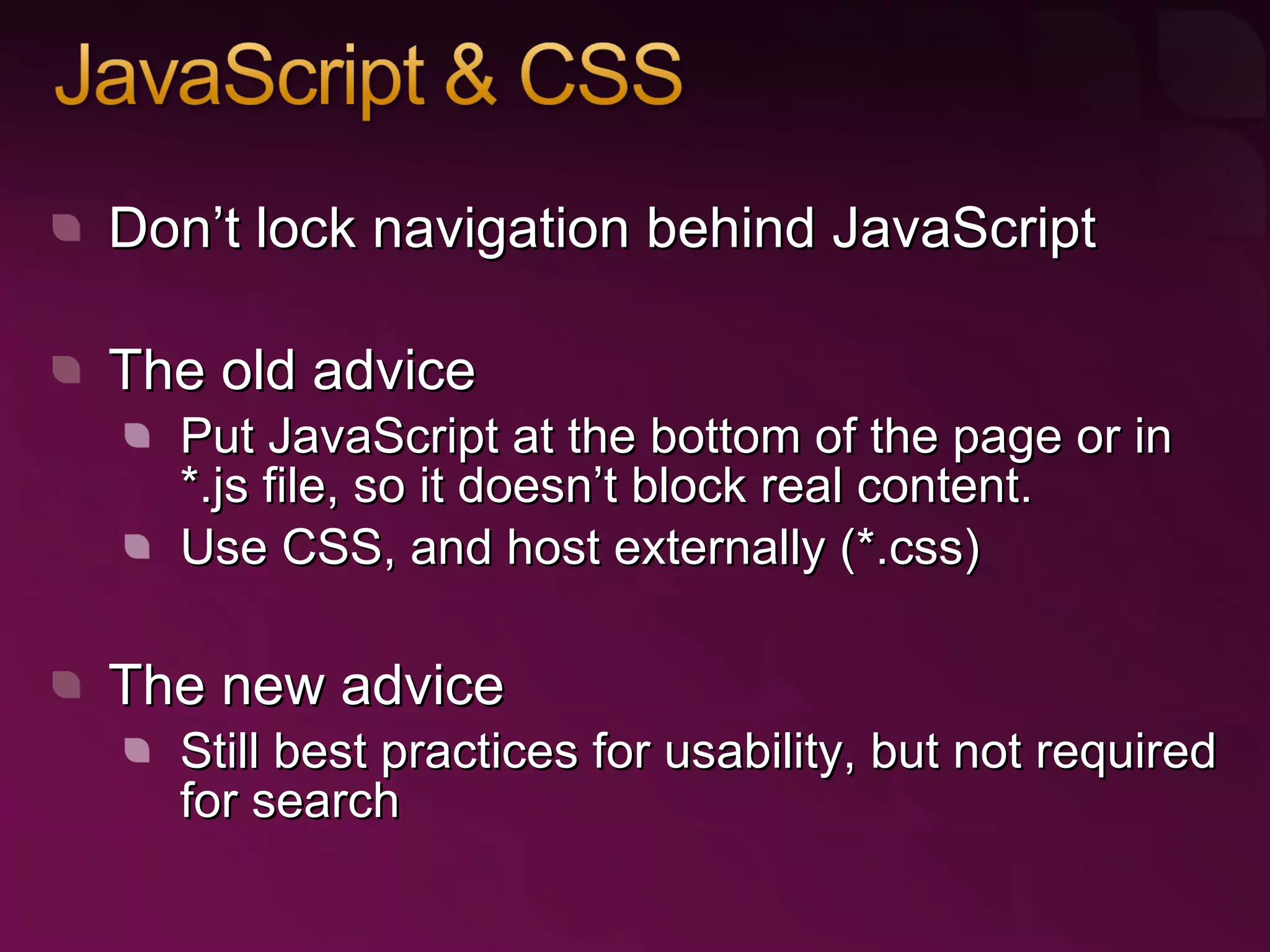 Don’t lock navigation behind JavaScript The old advice Put JavaScript at the bottom of the page or in *.js file, so it doesn’t block real content. Use CSS, and host externally (*.css) The new advice Still best practices for usability, but not required for search 