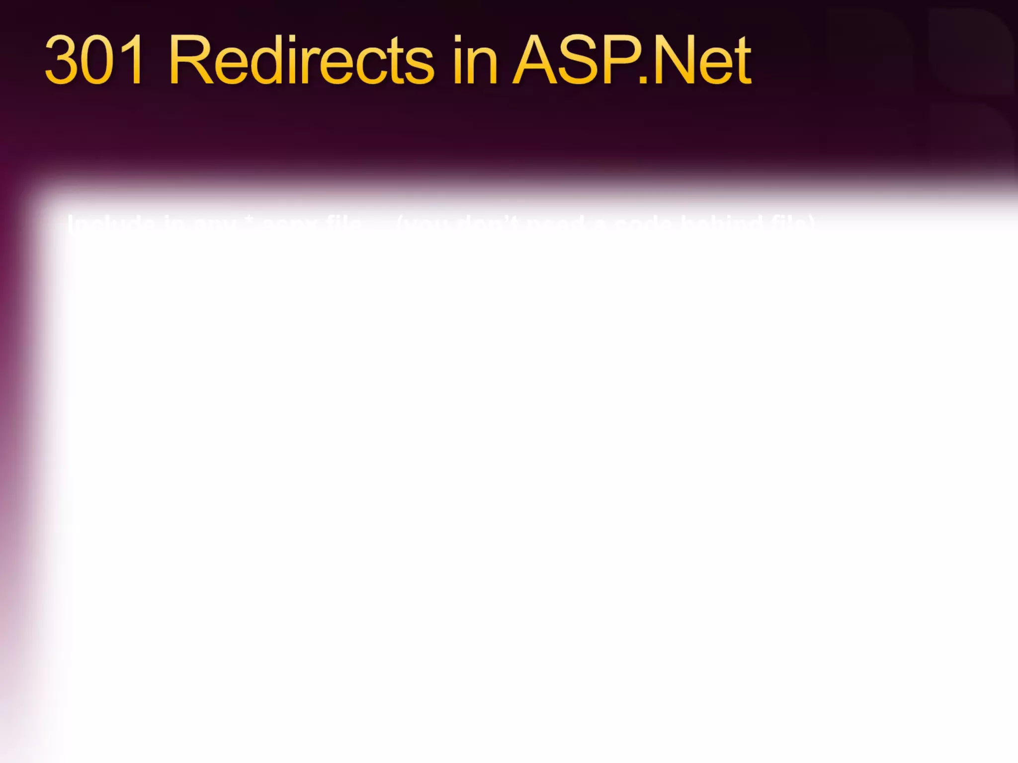 <script> protected void Page_Load(object sender, EventArgs e)  {     Response.Status = &quot;301 Moved Permanently&quot; ;     Response.AddHeader(&quot;Location&quot;, &quot;http://mysite.com/new-URL&quot;);  } </script>  Include in any *.aspx file… (you don’t need a code behind file) 