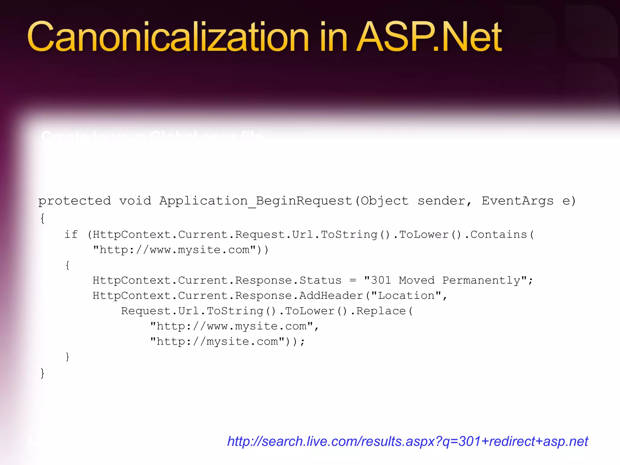 protected void Application_BeginRequest(Object sender, EventArgs e)  {  if (HttpContext.Current.Request.Url.ToString().ToLower().Contains(       &quot;http://www.mysite.com&quot;))  {       HttpContext.Current.Response.Status = &quot;301 Moved Permanently&quot;;       HttpContext.Current.Response.AddHeader(&quot;Location&quot;,           Request.Url.ToString().ToLower().Replace(               &quot;http://www.mysite.com&quot;,               &quot;http://mysite.com&quot;));  } } Create in your Global.asax file…. More information and examples:  http://search.live.com/results.aspx?q=301+redirect+asp.net  