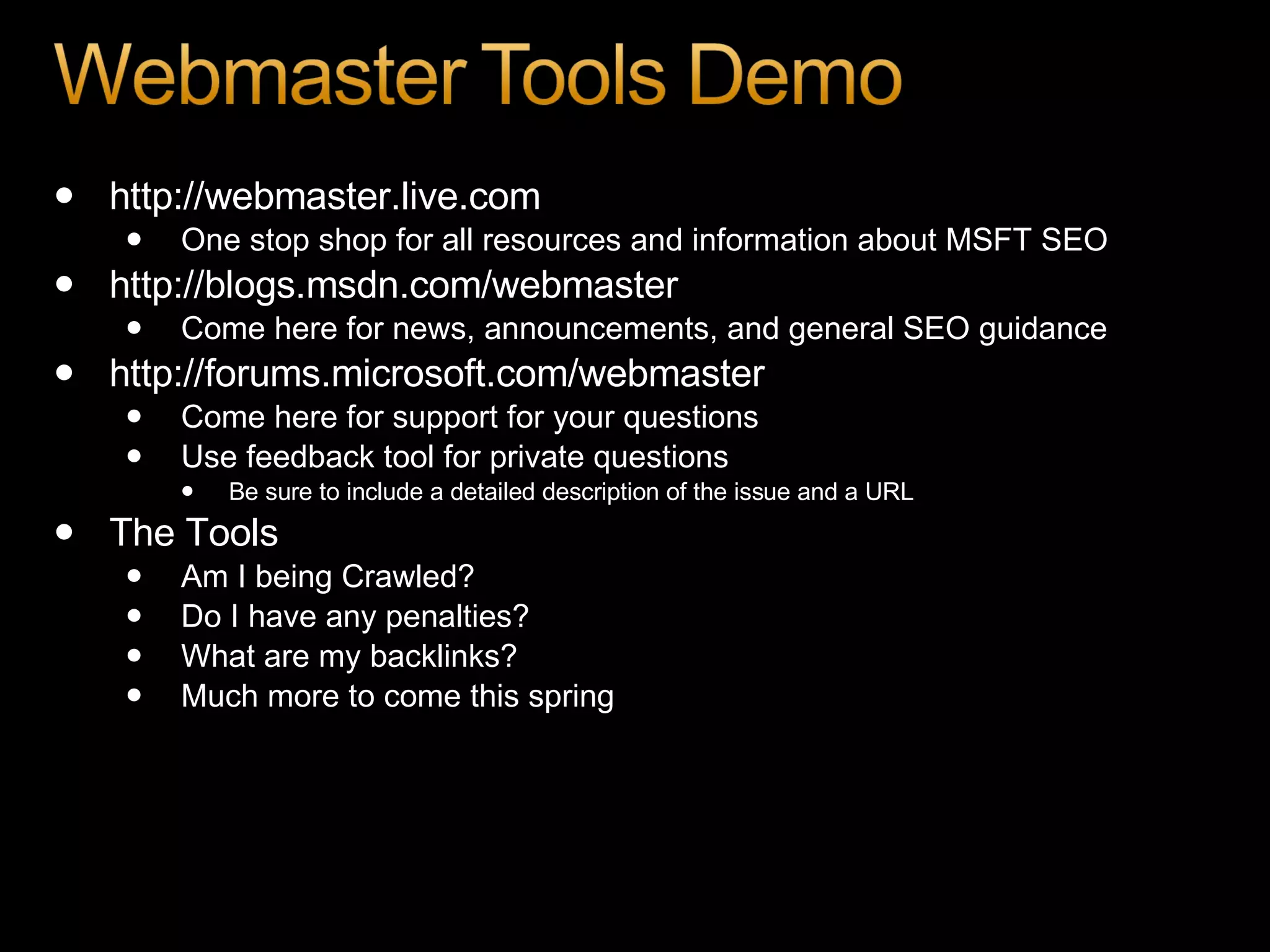 http://webmaster.live.com One stop shop for all resources and information about MSFT SEO http://blogs.msdn.com/webmaster Come here for news, announcements, and general SEO guidance http://forums.microsoft.com/webmaster Come here for support for your questions Use feedback tool for private questions Be sure to include a detailed description of the issue and a URL The Tools Am I being Crawled? Do I have any penalties? What are my backlinks? Much more to come this spring 