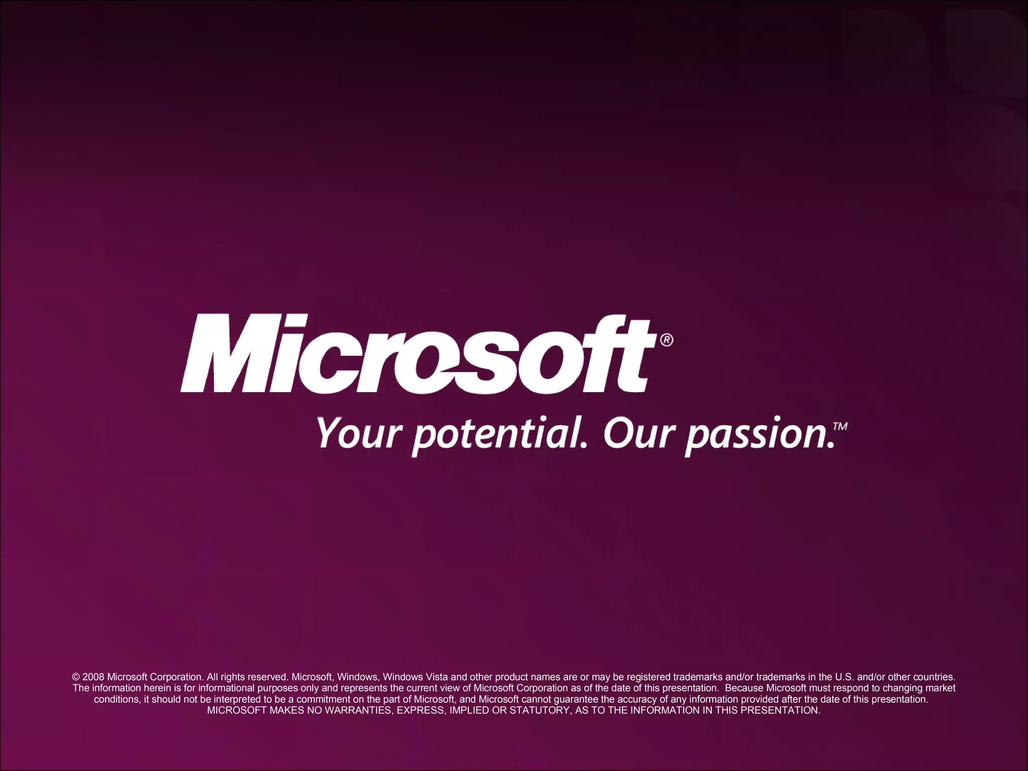 © 2008 Microsoft Corporation. All rights reserved. Microsoft, Windows, Windows Vista and other product names are or may be registered trademarks and/or trademarks in the U.S. and/or other countries. The information herein is for informational purposes only and represents the current view of Microsoft Corporation as of the date of this presentation.  Because Microsoft must respond to changing market conditions, it should not be interpreted to be a commitment on the part of Microsoft, and Microsoft cannot guarantee the accuracy of any information provided after the date of this presentation.  MICROSOFT MAKES NO WARRANTIES, EXPRESS, IMPLIED OR STATUTORY, AS TO THE INFORMATION IN THIS PRESENTATION. 