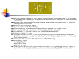MIXS Italian Grill-Teppan was originally meant to be a Taiwanese tepaniaky restaurant . After viewing the market and the offer around
     us we wanted to create something special and unique that would have differentiated us among others and create a unique selling
     point for our hotel .
MIXS was finally created , a blend of Japanese tepaniaky cooking style with western and Italian food preparations and presentations ,
     something special never seen before .
MIXS opened to the public from December onwards .
MIXS opens only for dinner from 06:00 pm to 10:30 pm .
MIXS has two tepaniaky chefs , the showmanship of flipping things in the air is also part of the restaurant’s features
MIXS food concept is mainly Italian mediterranean , a wide range of imported steaks is also available
MIXS has a wide range of a la carte dishes , set menus starts from RMB 399 to RMB 688 per pax
MIXS includes st-st chopsticks in it’s flatware
MIXS new set menu concept for the summer eat all you can for RMB 399 is specially created to give the maximum value for money ,
     special tailor made show plate is used complimented with exchangeable smaller plates , all perfectly cooked and well presented
     right in front of the customers .
MIXS range of wines : 5 % master wines , 35 % high range wines , 60% medium low range
MIXS has a capacity of 26 seats :
    - main dining hall pax 12
    - private room one 8 pax
    - private room two 6 pax
MIXS food from bread to coffee and desserts is all prepared and cooked in front of the guests .While grilling steaming or Tempura the
     flavors binds in the air , a complete and unique experience were customers are also thought in different ways of cooking's .
 